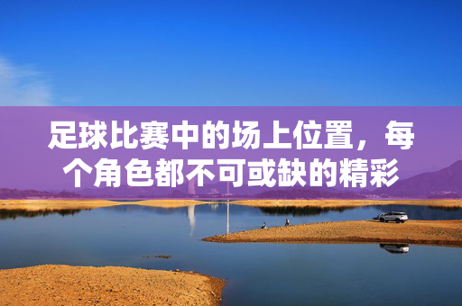 足球比赛中的场上位置，每个角色都不可或缺的精彩