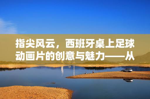 指尖风云，西班牙桌上足球动画片的创意与魅力——从指尖对决到银幕传奇的精彩演绎