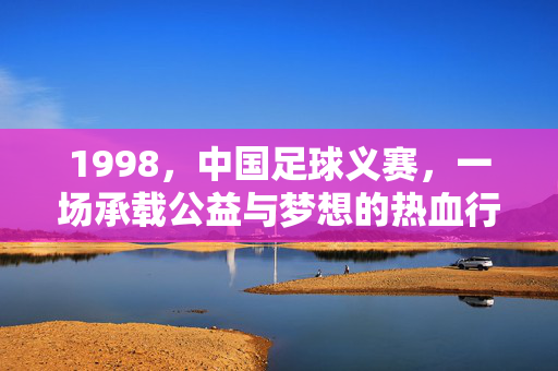 1998,中国足球义赛,一场承载公益与梦想的热血行动——记为洪灾筹款的足球义赛