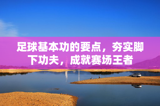 足球基本功的要点，夯实脚下功夫，成就赛场王者