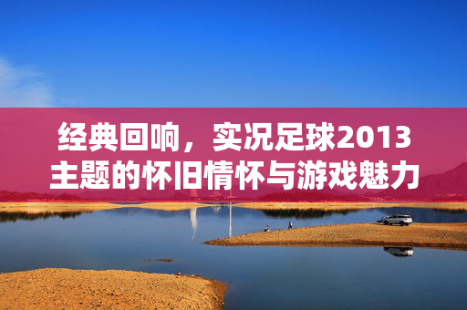 经典回响，实况足球2013主题的怀旧情怀与游戏魅力，经典回响，实况足球2013的怀旧情怀与游戏魅力