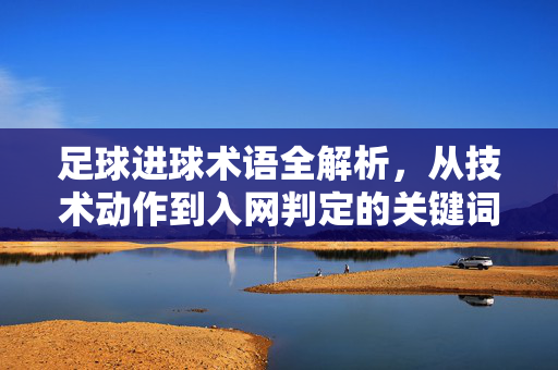 足球进球术语全解析，从技术动作到入网判定的关键词汇