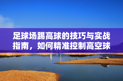 足球场踢高球的技巧与实战指南，如何精准控制高空球，足球踢高球技巧与实战指南，如何精准控制高空球