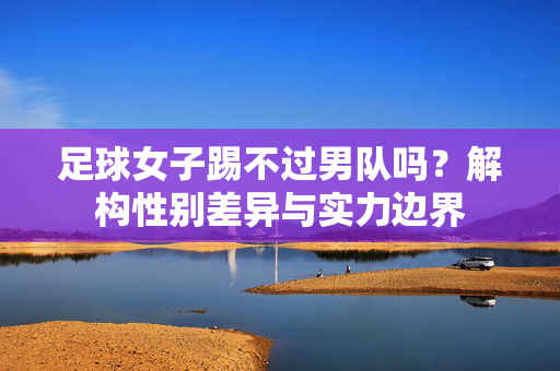 足球女子踢不过男队吗？解构性别差异与实力边界