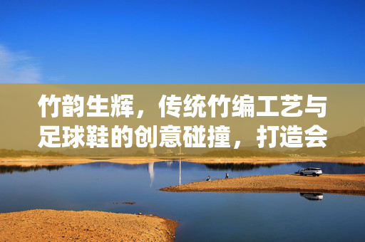 竹韵生辉，传统竹编工艺与足球鞋的创意碰撞，打造会呼吸的绿色运动新风尚