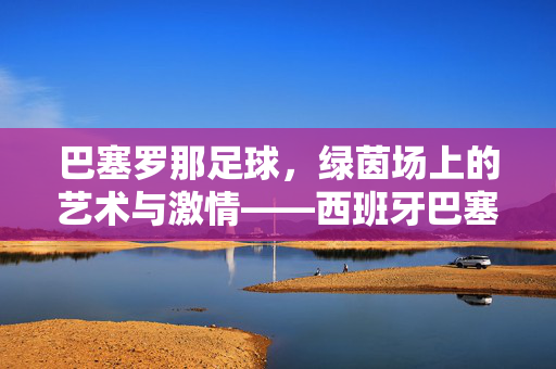 巴塞罗那足球，绿茵场上的艺术与激情——西班牙巴塞罗那足球的传奇与魅力