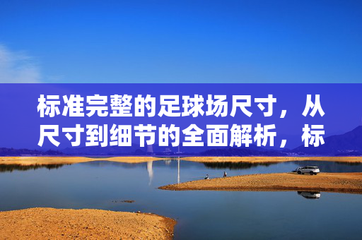 标准完整的足球场尺寸，从尺寸到细节的全面解析，标准完整足球场尺寸，从尺寸到细节的全面解析