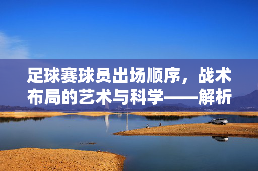 足球赛球员出场顺序，战术布局的艺术与科学——解析场上阵型的奥秘与策略安排的智慧