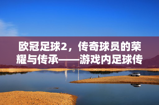欧冠足球2，传奇球员的荣耀与传承——游戏内足球传奇的数字复刻与策略博弈