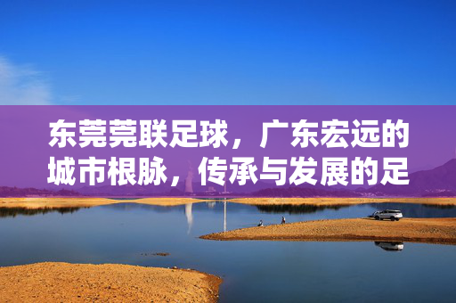 东莞莞联足球，广东宏远的城市根脉，传承与发展的足球交响