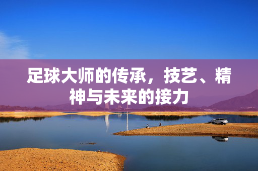 足球大师的传承，技艺、精神与未来的接力