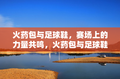 火药包与足球鞋，赛场上的力量共鸣，火药包与足球鞋，赛场力量共鸣的注脚