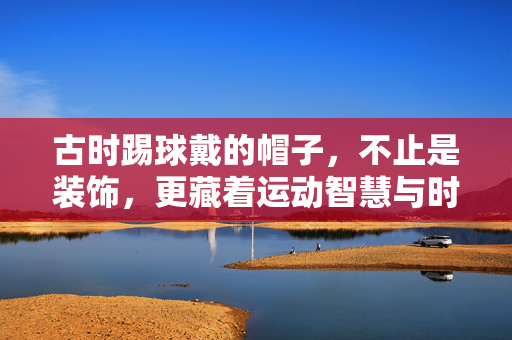 古时踢球戴的帽子,不止是装饰,更藏着运动智慧与时代印记