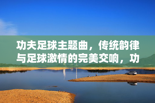 功夫足球主题曲,传统韵律与足球激情的完美交响,功夫足球主题曲,传统韵律与足球激情的完美交响
