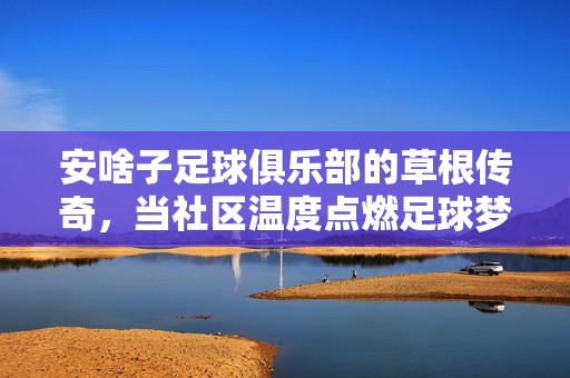 安啥子足球俱乐部的草根传奇，当社区温度点燃足球梦想