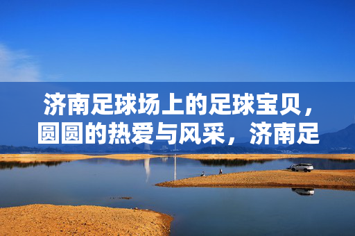 济南足球场上的足球宝贝，圆圆的热爱与风采，济南足球场上的足球宝贝，圆圆的热爱与风采