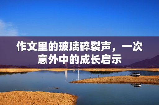 作文里的玻璃碎裂声，一次意外中的成长启示