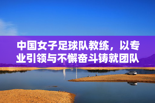 中国女子足球队教练，以专业引领与不懈奋斗铸就团队荣光