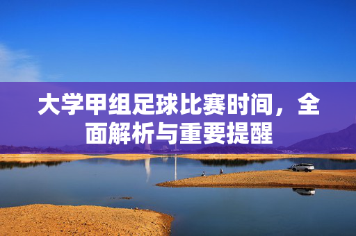 大学甲组足球比赛时间，全面解析与重要提醒
