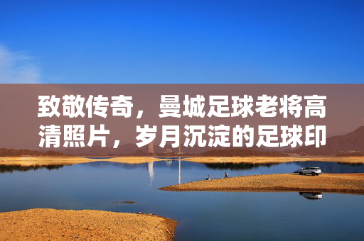 致敬传奇，曼城足球老将高清照片，岁月沉淀的足球印记，致敬传奇，曼城足球老将高清照片，岁月沉淀的足球印记