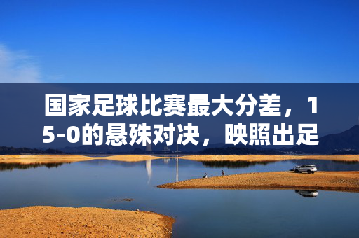 国家足球比赛最大分差，15-0的悬殊对决，映照出足球世界的实力鸿沟与体育精神的坚守，15-0悬殊对决，足球实力鸿沟与体育精神坚守的镜鉴