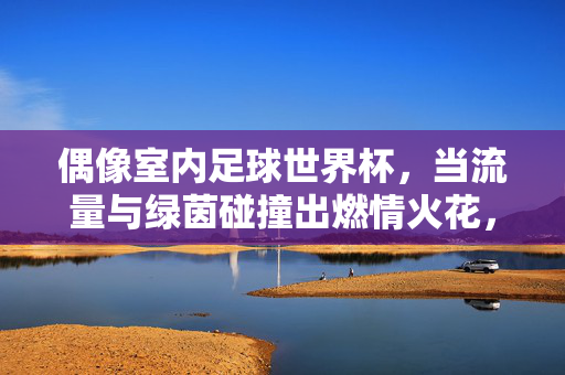 偶像室内足球世界杯，当流量与绿茵碰撞出燃情火花，偶像室内足球世界杯，当流量与绿茵碰撞出燃情火花
