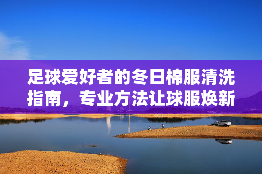 足球爱好者的冬日棉服清洗指南，专业方法让球服焕新如初，足球爱好者的冬日棉服清洗指南，专业方法让球服焕新如初