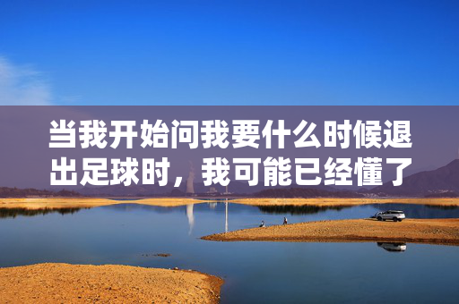 当我开始问我要什么时候退出足球时，我可能已经懂了，当我开始问我要什么时候退出足球时，我可能已经懂了