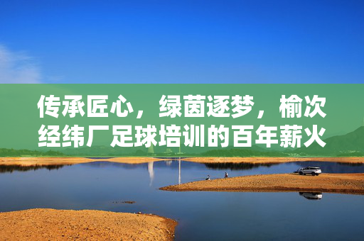传承匠心,绿茵逐梦,榆次经纬厂足球培训的百年薪火与时代新篇,传承匠心,绿茵逐梦,榆次经纬厂足球培训的百年薪火与时代新篇