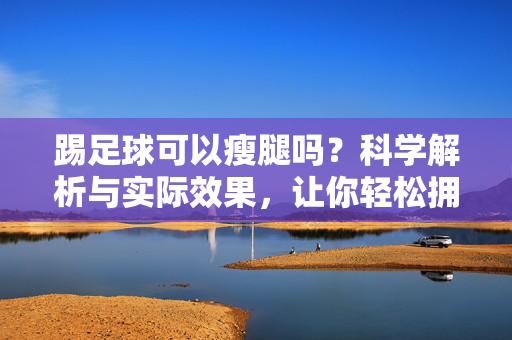 踢足球可以瘦腿吗？科学解析与实际效果，让你轻松拥有纤细美腿，踢足球可以瘦腿吗？科学解析与实际效果，让你轻松拥有纤细美腿