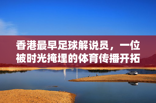 香港最早足球解说员，一位被时光掩埋的体育传播开拓者——记首位系统解说足球赛事的广播员，香港最早足球解说员，一位被时光掩埋的体育传播开拓者——记首位系统解说足球赛事的广播员