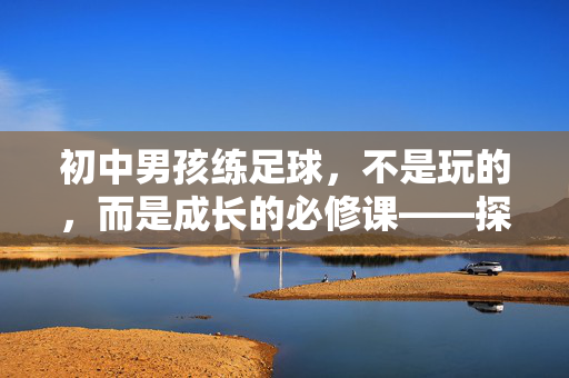 初中男孩练足球，不是玩的，而是成长的必修课——探讨男孩在初中阶段接触足球的价值与意义，初中男孩练足球，非玩之乐，成长必修课的价值与意义