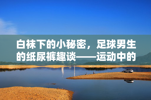 白袜下的小秘密，足球男生的纸尿裤趣谈——运动中的隐形装备与幽默瞬间，白袜下的小秘密，足球男生的纸尿裤趣谈——运动中的隐形装备与幽默瞬间
