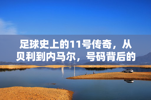 足球史上的11号传奇，从贝利到内马尔，号码背后的故事与荣耀，足球史上的11号传奇，从贝利到内马尔，号码背后的故事与荣耀