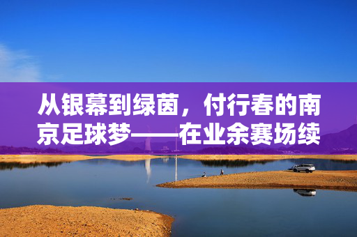 从银幕到绿茵，付行春的南京足球梦——在业余赛场续写不老传奇，从银幕到绿茵，付行春的南京足球梦——在业余赛场续写不老传奇