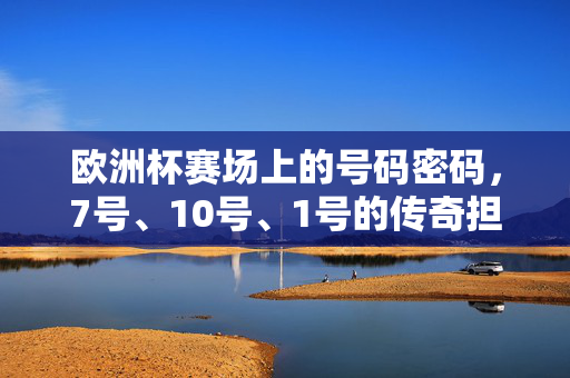 欧洲杯赛场上的号码密码，7号、10号、1号的传奇担当——足球角色与历史的交织，欧洲杯赛场上的号码密码，7号、10号、1号的传奇担当——足球角色与历史的交织