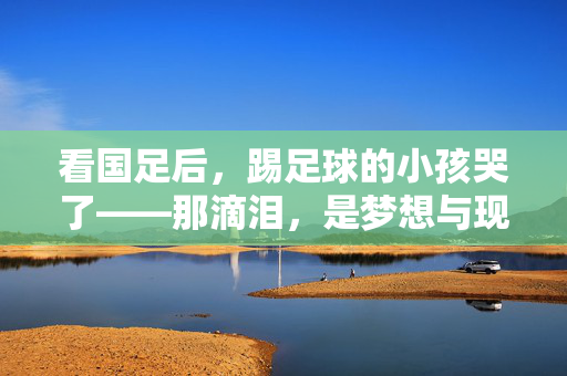 看国足后，踢足球的小孩哭了——那滴泪，是梦想与现实的碰撞，看国足后，踢足球的小孩哭了——那滴泪，是梦想与现实的碰撞