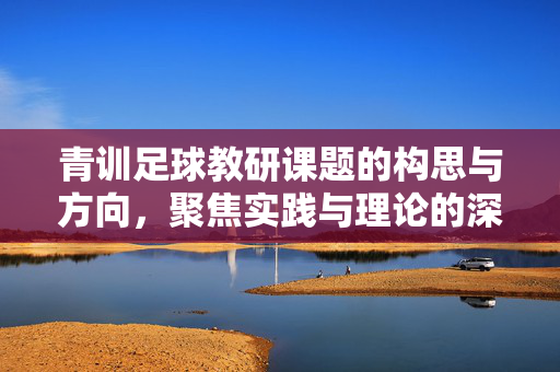 青训足球教研课题的构思与方向，聚焦实践与理论的深度融合，青训足球教研课题的构思与方向，实践与理论深度融合的路径探索