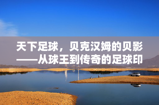 天下足球，贝克汉姆的贝影——从球王到传奇的足球印记与时代回响，天下足球，贝克汉姆的贝影——从球王到传奇的足球印记与时代回响