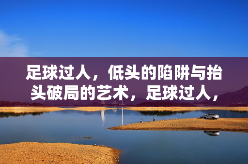 足球过人，低头的陷阱与抬头破局的艺术，足球过人，低头的陷阱与抬头破局的艺术