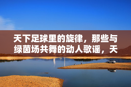天下足球里的旋律，那些与绿茵场共舞的动人歌谣，天下足球里的旋律，那些与绿茵场共舞的动人歌谣