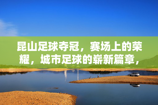 昆山足球夺冠，赛场上的荣耀，城市足球的崭新篇章，昆山足球夺冠，赛场荣耀与城市足球新篇章