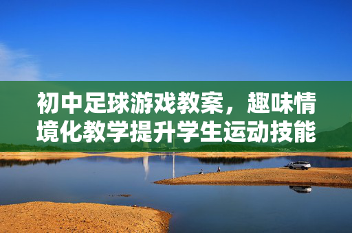 初中足球游戏教案，趣味情境化教学提升学生运动技能与团队协作，初中足球游戏教案，趣味情境化教学，提升学生运动技能与团队协作