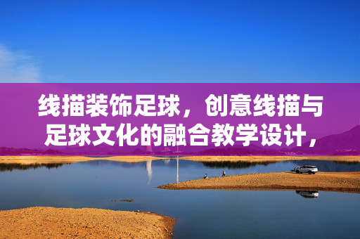 线描装饰足球，创意线描与足球文化的融合教学设计，线描装饰足球，创意线描与足球文化的融合教学设计