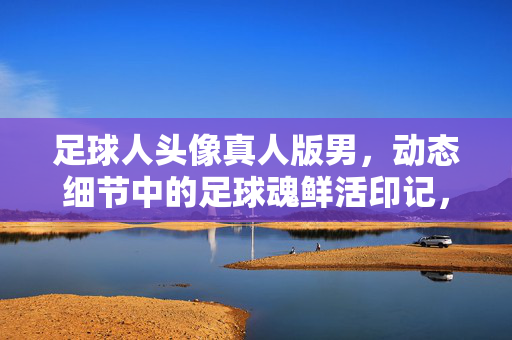 足球人头像真人版男，动态细节中的足球魂鲜活印记，足球人头像真人版男，动态细节中的足球魂鲜活印记