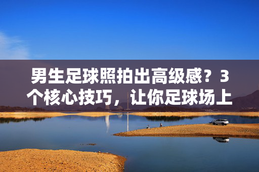 男生足球照拍出高级感？3个核心技巧，让你足球场上最吸睛！男生足球照拍出高级感？3个核心技巧，让你足球场上最吸睛！