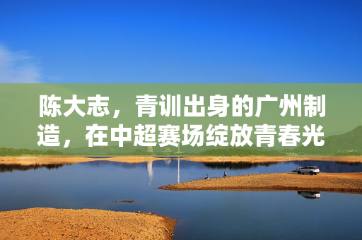 陈大志，青训出身的广州制造，在中超赛场绽放青春光芒，陈大志，青训出身的广州制造，在中超赛场绽放青春光芒