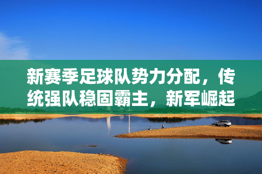 新赛季足球队势力分配，传统强队稳固霸主，新军崛起重塑格局，新赛季足球队势力分配，传统强队稳固霸主，新军崛起重塑格局