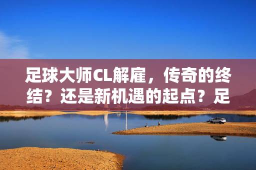 足球大师CL解雇，传奇的终结？还是新机遇的起点？足球大师CL解雇，传奇的终结？还是新机遇的起点？
