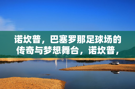 诺坎普，巴塞罗那足球场的传奇与梦想舞台，诺坎普，巴塞罗那足球场的传奇与梦想舞台